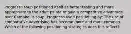 Progresso soup positioned itself as better tasting and more appropriate to the adult palate to gain a competitive advantage over Campbell's soup. Progresso used positioning by: The use of comparative advertising has become more and more common. Which of the following positioning strategies does this reflect?