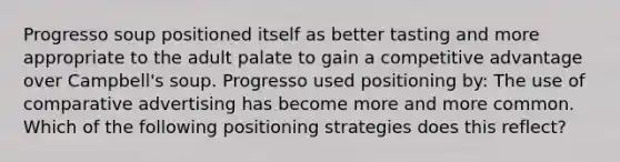 Progresso soup positioned itself as better tasting and more appropriate to the adult palate to gain a competitive advantage over Campbell's soup. Progresso used positioning by: The use of comparative advertising has become more and more common. Which of the following positioning strategies does this reflect?