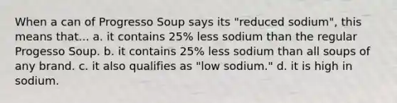 When a can of Progresso Soup says its "reduced sodium", this means that... a. it contains 25% less sodium than the regular Progesso Soup. b. it contains 25% less sodium than all soups of any brand. c. it also qualifies as "low sodium." d. it is high in sodium.