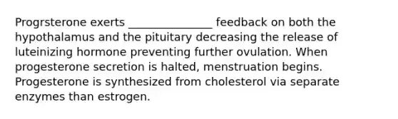 Progrsterone exerts _______________ feedback on both the hypothalamus and the pituitary decreasing the release of luteinizing hormone preventing further ovulation. When progesterone secretion is halted, menstruation begins. Progesterone is synthesized from cholesterol via separate enzymes than estrogen.