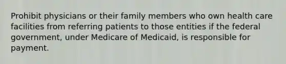 Prohibit physicians or their family members who own health care facilities from referring patients to those entities if the federal government, under Medicare of Medicaid, is responsible for payment.