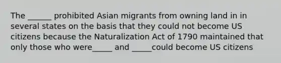 The ______ prohibited Asian migrants from owning land in in several states on the basis that they could not become US citizens because the Naturalization Act of 1790 maintained that only those who were_____ and _____could become US citizens