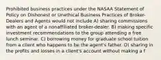 Prohibited business practices under the NASAA Statement of Policy on Dishonest or Unethical Business Practices of Broker-Dealers and Agents would not include A) sharing commissions with an agent of a nonaffiliated broker-dealer. B) making specific investment recommendations to the group attending a free lunch seminar. C) borrowing money for graduate school tuition from a client who happens to be the agent's father. D) sharing in the profits and losses in a client's account without making a f