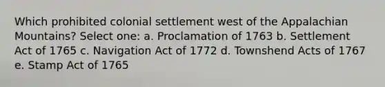 Which prohibited colonial settlement west of the Appalachian Mountains? Select one: a. Proclamation of 1763 b. Settlement Act of 1765 c. Navigation Act of 1772 d. Townshend Acts of 1767 e. Stamp Act of 1765