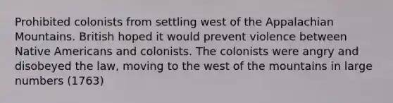 Prohibited colonists from settling west of the Appalachian Mountains. British hoped it would prevent violence between Native Americans and colonists. The colonists were angry and disobeyed the law, moving to the west of the mountains in large numbers (1763)