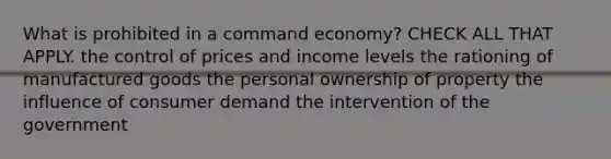 What is prohibited in a command economy? CHECK ALL THAT APPLY. the control of prices and income levels the rationing of manufactured goods the personal ownership of property the influence of consumer demand the intervention of the government