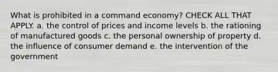 What is prohibited in a command economy? CHECK ALL THAT APPLY. a. the control of prices and income levels b. the rationing of manufactured goods c. the personal ownership of property d. the influence of consumer demand e. the intervention of the government