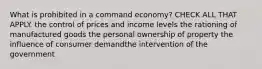 What is prohibited in a command economy? CHECK ALL THAT APPLY. the control of prices and income levels the rationing of manufactured goods the personal ownership of property the influence of consumer demandthe intervention of the government