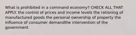 What is prohibited in a command economy? CHECK ALL THAT APPLY. the control of prices and income levels the rationing of manufactured goods the personal ownership of property the influence of consumer demandthe intervention of the government