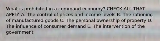 What is prohibited in a command economy? CHECK ALL THAT APPLY. A. The control of prices and income levels B. The rationing of manufactured goods C. The personal ownership of property D. The influence of consumer demand E. The intervention of the government