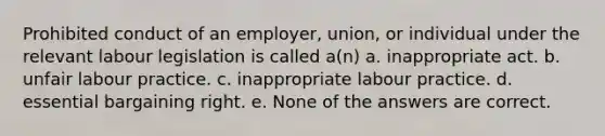 Prohibited conduct of an employer, union, or individual under the relevant labour legislation is called a(n) a. inappropriate act. b. unfair labour practice. c. inappropriate labour practice. d. essential bargaining right. e. None of the answers are correct.