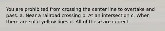 You are prohibited from crossing the center line to overtake and pass. a. Near a railroad crossing b. At an intersection c. When there are solid yellow lines d. All of these are correct