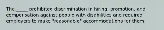 The _____ prohibited discrimination in hiring, promotion, and compensation against people with disabilities and required employers to make "reasonable" accommodations for them.