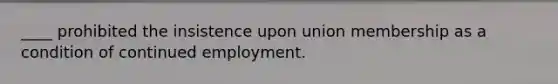 ____ prohibited the insistence upon union membership as a condition of continued employment.