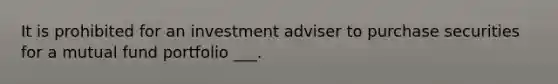 It is prohibited for an investment adviser to purchase securities for a mutual fund portfolio ___.