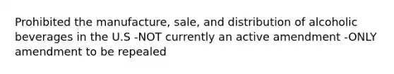 Prohibited the manufacture, sale, and distribution of alcoholic beverages in the U.S -NOT currently an active amendment -ONLY amendment to be repealed