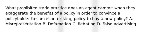 What prohibited trade practice does an agent commit when they exaggerate the benefits of a policy in order to convince a policyholder to cancel an existing policy to buy a new policy? A. Misrepresentation B. Defamation C. Rebating D. False advertising