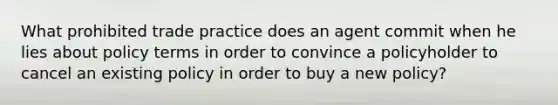 What prohibited trade practice does an agent commit when he lies about policy terms in order to convince a policyholder to cancel an existing policy in order to buy a new policy?