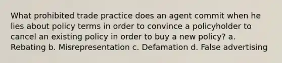 What prohibited trade practice does an agent commit when he lies about policy terms in order to convince a policyholder to cancel an existing policy in order to buy a new policy? a. Rebating b. Misrepresentation c. Defamation d. False advertising