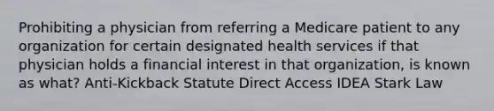 Prohibiting a physician from referring a Medicare patient to any organization for certain designated health services if that physician holds a financial interest in that organization, is known as what? Anti-Kickback Statute Direct Access IDEA Stark Law