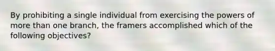 By prohibiting a single individual from exercising the powers of more than one branch, the framers accomplished which of the following objectives?