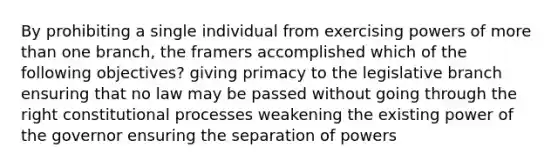 By prohibiting a single individual from exercising powers of more than one branch, the framers accomplished which of the following objectives? giving primacy to the legislative branch ensuring that no law may be passed without going through the right constitutional processes weakening the existing power of the governor ensuring the separation of powers