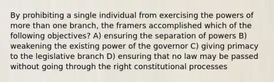 By prohibiting a single individual from exercising the powers of more than one branch, the framers accomplished which of the following objectives? A) ensuring the separation of powers B) weakening the existing power of the governor C) giving primacy to the legislative branch D) ensuring that no law may be passed without going through the right constitutional processes