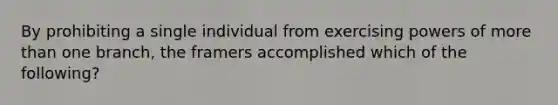 By prohibiting a single individual from exercising powers of more than one branch, the framers accomplished which of the following?