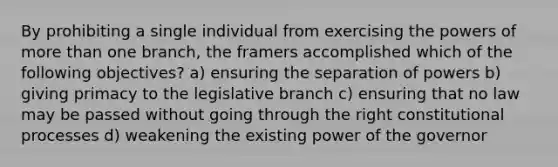 By prohibiting a single individual from exercising the powers of more than one branch, the framers accomplished which of the following objectives? a) ensuring the separation of powers b) giving primacy to the legislative branch c) ensuring that no law may be passed without going through the right constitutional processes d) weakening the existing power of the governor