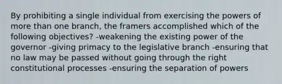 By prohibiting a single individual from exercising the powers of more than one branch, the framers accomplished which of the following objectives? -weakening the existing power of the governor -giving primacy to the legislative branch -ensuring that no law may be passed without going through the right constitutional processes -ensuring the separation of powers