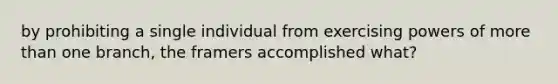 by prohibiting a single individual from exercising powers of more than one branch, the framers accomplished what?