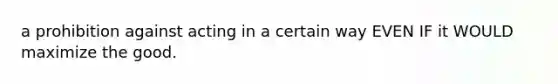 a prohibition against acting in a certain way EVEN IF it WOULD maximize the good.