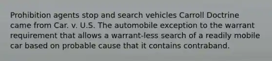 Prohibition agents stop and search vehicles Carroll Doctrine came from Car. v. U.S. The automobile exception to the warrant requirement that allows a warrant-less search of a readily mobile car based on probable cause that it contains contraband.