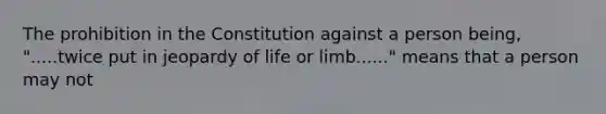 The prohibition in the Constitution against a person being, ".....twice put in jeopardy of life or limb......" means that a person may not