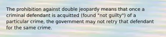 The prohibition against double jeopardy means that once a criminal defendant is acquitted (found "not guilty") of a particular crime, the government may not retry that defendant for the same crime.