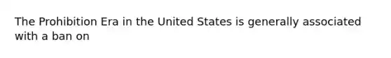 The Prohibition Era in the United States is generally associated with a ban on