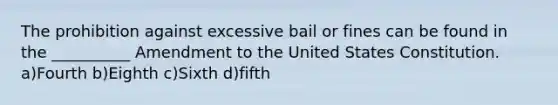 The prohibition against excessive bail or fines can be found in the __________ Amendment to the United States Constitution. a)Fourth b)Eighth c)Sixth d)fifth