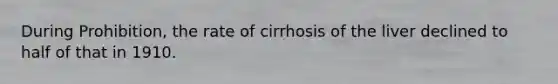 During Prohibition, the rate of cirrhosis of the liver declined to half of that in 1910.