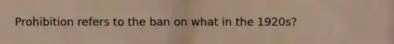 Prohibition refers to the ban on what in the 1920s?