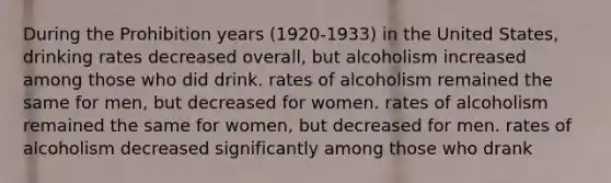 During the Prohibition years (1920-1933) in the United States, drinking rates decreased overall, but alcoholism increased among those who did drink. rates of alcoholism remained the same for men, but decreased for women. rates of alcoholism remained the same for women, but decreased for men. rates of alcoholism decreased significantly among those who drank