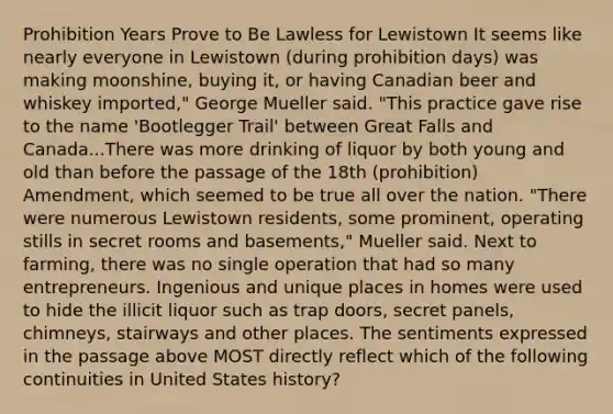 Prohibition Years Prove to Be Lawless for Lewistown It seems like nearly everyone in Lewistown (during prohibition days) was making moonshine, buying it, or having Canadian beer and whiskey imported," George Mueller said. "This practice gave rise to the name 'Bootlegger Trail' between Great Falls and Canada...There was more drinking of liquor by both young and old than before the passage of the 18th (prohibition) Amendment, which seemed to be true all over the nation. "There were numerous Lewistown residents, some prominent, operating stills in secret rooms and basements," Mueller said. Next to farming, there was no single operation that had so many entrepreneurs. Ingenious and unique places in homes were used to hide the illicit liquor such as trap doors, secret panels, chimneys, stairways and other places. The sentiments expressed in the passage above MOST directly reflect which of the following continuities in United States history?