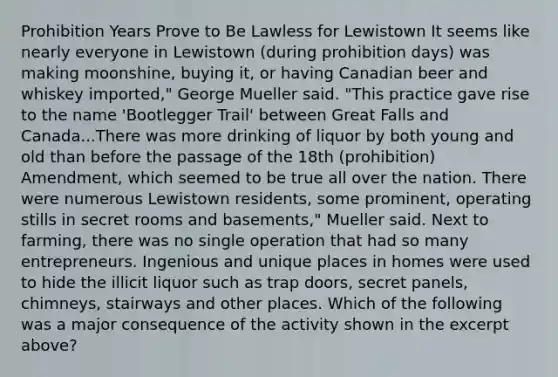 Prohibition Years Prove to Be Lawless for Lewistown It seems like nearly everyone in Lewistown (during prohibition days) was making moonshine, buying it, or having Canadian beer and whiskey imported," George Mueller said. "This practice gave rise to the name 'Bootlegger Trail' between Great Falls and Canada...There was more drinking of liquor by both young and old than before the passage of the 18th (prohibition) Amendment, which seemed to be true all over the nation. There were numerous Lewistown residents, some prominent, operating stills in secret rooms and basements," Mueller said. Next to farming, there was no single operation that had so many entrepreneurs. Ingenious and unique places in homes were used to hide the illicit liquor such as trap doors, secret panels, chimneys, stairways and other places. Which of the following was a major consequence of the activity shown in the excerpt above?