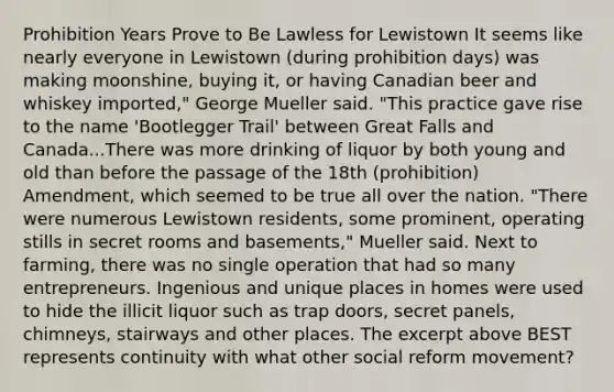 Prohibition Years Prove to Be Lawless for Lewistown It seems like nearly everyone in Lewistown (during prohibition days) was making moonshine, buying it, or having Canadian beer and whiskey imported," George Mueller said. "This practice gave rise to the name 'Bootlegger Trail' between Great Falls and Canada...There was more drinking of liquor by both young and old than before the passage of the 18th (prohibition) Amendment, which seemed to be true all over the nation. "There were numerous Lewistown residents, some prominent, operating stills in secret rooms and basements," Mueller said. Next to farming, there was no single operation that had so many entrepreneurs. Ingenious and unique places in homes were used to hide the illicit liquor such as trap doors, secret panels, chimneys, stairways and other places. The excerpt above BEST represents continuity with what other social reform movement?