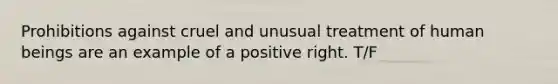 Prohibitions against cruel and unusual treatment of human beings are an example of a positive right. T/F