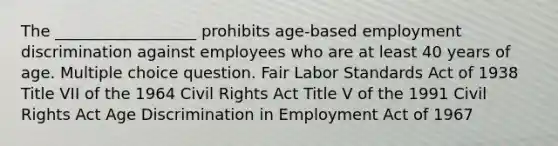 The __________________ prohibits age-based employment discrimination against employees who are at least 40 years of age. Multiple choice question. Fair Labor Standards Act of 1938 Title VII of the 1964 Civil Rights Act Title V of the 1991 Civil Rights Act Age Discrimination in Employment Act of 1967