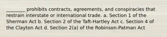 ________ prohibits contracts, agreements, and conspiracies that restrain interstate or international trade. a. Section 1 of the Sherman Act b. Section 2 of the Taft-Hartley Act c. Section 4 of the Clayton Act d. Section 2(a) of the Robinson-Patman Act