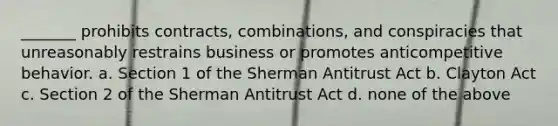 _______ prohibits contracts, combinations, and conspiracies that unreasonably restrains business or promotes anticompetitive behavior. a. Section 1 of the Sherman Antitrust Act b. Clayton Act c. Section 2 of the Sherman Antitrust Act d. none of the above