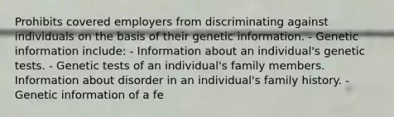 Prohibits covered employers from discriminating against individuals on the basis of their genetic information. - Genetic information include: - Information about an individual's genetic tests. - Genetic tests of an individual's family members. Information about disorder in an individual's family history. - Genetic information of a fe