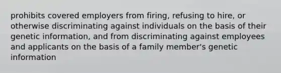 prohibits covered employers from firing, refusing to hire, or otherwise discriminating against individuals on the basis of their genetic information, and from discriminating against employees and applicants on the basis of a family member's genetic information