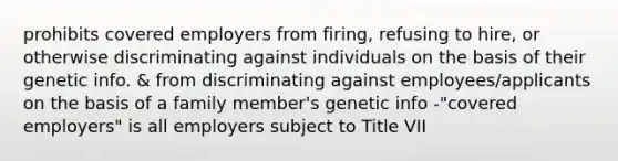 prohibits covered employers from firing, refusing to hire, or otherwise discriminating against individuals on the basis of their genetic info. & from discriminating against employees/applicants on the basis of a family member's genetic info -"covered employers" is all employers subject to Title VII